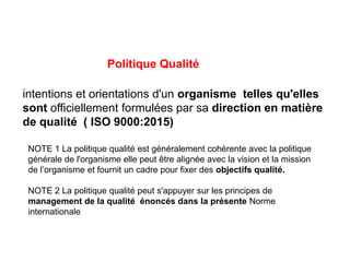 Politique Qualité
intentions et orientations d'un organisme telles qu'elles
sont officiellement formulées par sa direction en matière
de qualité ( ISO 9000:2015)
NOTE 1 La politique qualité est généralement cohérente avec la politique
générale de l'organisme elle peut être alignée avec la vision et la mission
de l’organisme et fournit un cadre pour fixer des objectifs qualité.
NOTE 2 La politique qualité peut s'appuyer sur les principes de
management de la qualité énoncés dans la présente Norme
internationale
 