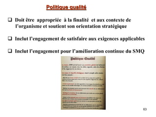 63
Politique qualité
 Doit être appropriée à la finalité et aux contexte de
l’organisme et soutient son orientation stratégique
 Inclut l’engagement de satisfaire aux exigences applicables
 Inclut l’engagement pour l’amélioration continue du SMQ
 