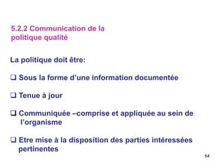 64
La politique doit être:
 Sous la forme d’une information documentée
 Tenue à jour
 Communiquée –comprise et appliquée au sein de
l’organisme
 Etre mise à la disposition des parties intéressées
pertinentes
5.2.2 Communication de la
politique qualité
 