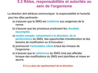 5.3 Rôles, responsabilités et autorités au
sein de l'organisme
La direction doit attribuer,communiquer la responsabilité et l'autorité
pour les rôles pertinents :
a) s'assurer que le SMQ est conforme aux exigences de la
norme
b) s'assurer que les processus produisent les résultats
escomptés ;
c) rendre compte, notamment à la direction, de la
performance du SMQ, des opportunités d'amélioration et des
besoins de modification ou d'innovation ;
d) promouvoir l'orientation client à tous les niveaux de
l'organisme ;
e) s'assurer que la cohérence du SMQ n'est pas affectée
lorsque des modifications du SMQ sont planifiées et mises en
œuvre.
Il n’y a plus de représentant de la direction
 
