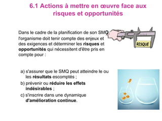 6.1 Actions à mettre en œuvre face aux
risques et opportunités
Dans le cadre de la planification de son SMQ,
l'organisme doit tenir compte des enjeux et
des exigences et déterminer les risques et
opportunités qui nécessitent d'être pris en
compte pour :
a) s'assurer que le SMQ peut atteindre le ou
les résultats escomptés ;
b) prévenir ou réduire les effets
indésirables ;
c) s'inscrire dans une dynamique
d'amélioration continue.
 