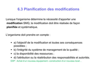 6.3 Planification des modifications
Lorsque l'organisme détermine la nécessité d'apporter une
modification SMQ, la modification doit être réalisée de façon
planifiée et systématique.
L'organisme doit prendre en compte :
 a) l'objectif de la modification et toutes ses conséquences
possibles ;
 b) l'intégrité du système de management de la qualité ;
 c) la disponibilité des ressources ;
 d) l'attribution ou la réattribution des responsabilités et autorités.
EXP : Achat d’un nouveau équipement –construction d’un nouveau local ..
 