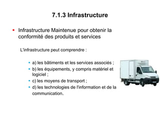 7.1.3 Infrastructure
 Infrastructure Maintenue pour obtenir la
conformité des produits et services
L'infrastructure peut comprendre :
 a) les bâtiments et les services associés ;
 b) les équipements, y compris matériel et
logiciel ;
 c) les moyens de transport ;
 d) les technologies de l'information et de la
communication.
 