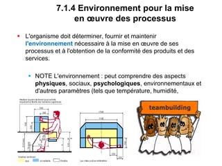 7.1.4 Environnement pour la mise
en œuvre des processus
 L'organisme doit déterminer, fournir et maintenir
l'environnement nécessaire à la mise en œuvre de ses
processus et à l'obtention de la conformité des produits et des
services.
 NOTE L'environnement : peut comprendre des aspects
physiques, sociaux, psychologiques, environnementaux et
d'autres paramètres (tels que température, humidité,
ergonomie et propreté).
 