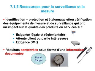 7.1.5 Ressources pour la surveillance et la
mesure
 Identification – protection et étalonnage et/ou vérification
des équipements de mesure et de surveillance qui ont
un impact sur la qualité des produits ou services si :
 Exigence légale et réglementaire
 Attente client ou partie intéressées
 Exigence SMQ
 Résultats conservées sous forme d’une information
documentée
Retrait
Rappel
 