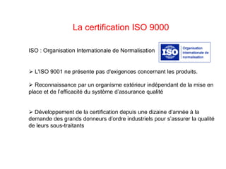 La certification ISO 9000
 Reconnaissance par un organisme extérieur indépendant de la mise en
place et de l’efficacité du système d’assurance qualité
 Développement de la certification depuis une dizaine d’année à la
demande des grands donneurs d’ordre industriels pour s’assurer la qualité
de leurs sous-traitants
ISO : Organisation Internationale de Normalisation
 L'ISO 9001 ne présente pas d'exigences concernant les produits.
 