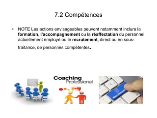 7.2 Compétences
• NOTE Les actions envisageables peuvent notamment inclure la
formation, l’accompagnement ou la réaffectation du personnel
actuellement employé ou le recrutement, direct ou en sous-
traitance, de personnes compétentes.
 
