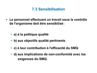 7.3 Sensibilisation
 Le personnel effectuant un travail sous le contrôle
de l'organisme doit être sensibilisé :
 a) à la politique qualité
 b) aux objectifs qualité pertinents
 c) à leur contribution à l'efficacité du SMQ
 d) aux implications de non-conformité avec les
exigences du SMQ.
 