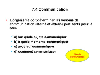 7.4 Communication
• L'organisme doit déterminer les besoins de
communication interne et externe pertinents pour le
SMQ
 a) sur quels sujets communiquer
 b) à quels moments communiquer
 c) avec qui communiquer
 d) comment communiquer
Plan de
communication
 