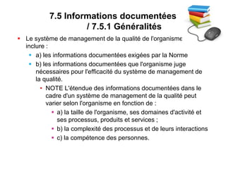 7.5 Informations documentées
/ 7.5.1 Généralités
 Le système de management de la qualité de l'organisme doit
inclure :
 a) les informations documentées exigées par la Norme
 b) les informations documentées que l'organisme juge
nécessaires pour l'efficacité du système de management de
la qualité.
• NOTE L'étendue des informations documentées dans le
cadre d'un système de management de la qualité peut
varier selon l'organisme en fonction de :
 a) la taille de l'organisme, ses domaines d'activité et
ses processus, produits et services ;
 b) la complexité des processus et de leurs interactions
 c) la compétence des personnes.
 