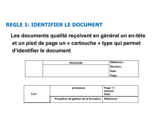 Les documents qualité reçoivent en général un en-tête
et un pied de page un « cartouche » type qui permet
d’identifier le document.
PROCEDURE Référence :
Révision :
Date :
Page :
Sigle
processus Page: 1 /
Version:
Date:
Procédure de gestion de la formation Référence:
REGLE 1: IDENTIFIER LE DOCUMENT
 