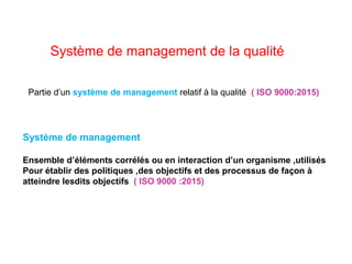 Système de management de la qualité
Partie d’un système de management relatif à la qualité ( ISO 9000:2015)
Système de management
Ensemble d’éléments corrélés ou en interaction d’un organisme ,utilisés
Pour établir des politiques ,des objectifs et des processus de façon à
atteindre lesdits objectifs ( ISO 9000 :2015)
 
