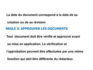 La date du document correspond à la date de sa
création ou de sa révision
REGLE 3: APPROUVER LES DOCUMENTS
Tout document doit être vérifié et approuvé avant
sa mise en application. La vérification et
l’approbation peuvent être effectuées par une même
fonction qui doit être différente du rédacteur.
 