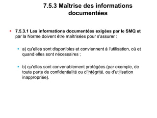 7.5.3 Maîtrise des informations
documentées
 7.5.3.1 Les informations documentées exigées par le SMQ et
par la Norme doivent être maîtrisées pour s'assurer :
 a) qu'elles sont disponibles et conviennent à l'utilisation, où et
quand elles sont nécessaires ;
 b) qu'elles sont convenablement protégées (par exemple, de
toute perte de confidentialité ou d’intégrité, ou d’utilisation
inappropriée).
 