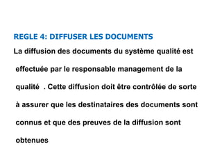 REGLE 4: DIFFUSER LES DOCUMENTS
La diffusion des documents du système qualité est
effectuée par le responsable management de la
qualité . Cette diffusion doit être contrôlée de sorte
à assurer que les destinataires des documents sont
connus et que des preuves de la diffusion sont
obtenues
 