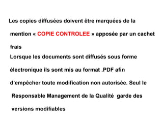 Les copies diffusées doivent être marquées de la
mention « COPIE CONTROLEE » apposée par un cachet
frais
Lorsque les documents sont diffusés sous forme
électronique ils sont mis au format .PDF afin
d’empêcher toute modification non autorisée. Seul le
Responsable Management de la Qualité garde des
versions modifiables
 