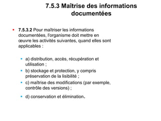 7.5.3 Maîtrise des informations
documentées
 7.5.3.2 Pour maîtriser les informations
documentées, l'organisme doit mettre en
œuvre les activités suivantes, quand elles sont
applicables :
 a) distribution, accès, récupération et
utilisation ;
 b) stockage et protection, y compris
préservation de la lisibilité ;
 c) maîtrise des modifications (par exemple,
contrôle des versions) ;
 d) conservation et élimination.
 