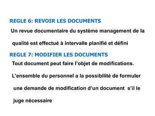 REGLE 6: REVOIR LES DOCUMENTS
Un revue documentaire du système management de la
qualité est effectué à intervalle planifié et défini
REGLE 7: MODIFIER LES DOCUMENTS
Tout document peut faire l’objet de modifications.
L’ensemble du personnel a la possibilité de formuler
une demande de modification d’un document s’il le
juge nécessaire
 