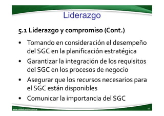 www.calidad‐gestion.com.ar
Liderazgo
59www.calidad‐gestion.com.ar
5.1 Liderazgo y compromiso (Cont.)
• Tomando en consideración el desempeño 
del SGC en la planificación estratégica
• Garantizar la integración de los requisitos 
del SGC en los procesos de negocio
• Asegurar que los recursos necesarios para 
el SGC están disponibles
• Comunicar la importancia del SGC
 