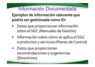 www.calidad‐gestion.com.ar
Información Documentada
81www.calidad‐gestion.com.ar
Ejemplos de información relevante que 
podría ser gestionada como ID: 
• Datos que proporcionan información 
sobre el SGC (Manuales de Gestión)
• Información sobre cómo se aplica el SGC 
a productos y servicios (Planes de Control)
• Datos que proporcionan 
recomendaciones o sugerencias 
(Directrices)
 