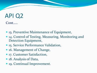 API Q2
Cont.....
13. Preventive Maintenance of Equipment,
14. Control of Testing, Measuring, Monitoring and 
Detection Equipment,
15. Service Performance Validation,
16. Management of Change,
17. Customer Satisfaction,
18. Analysis of Data,
19. Continual Improvement.
 