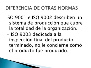 ISO 9001 e ISO 9002 describen un
sistema de producción que cubre
la totalidad de la organización.
• ISO 9003 dedicada a la
inspección final del producto
terminado, no le concierne como
el producto fue producido.
 