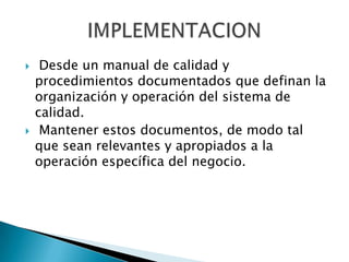  Desde un manual de calidad y
procedimientos documentados que definan la
organización y operación del sistema de
calidad.
 Mantener estos documentos, de modo tal
que sean relevantes y apropiados a la
operación específica del negocio.
 