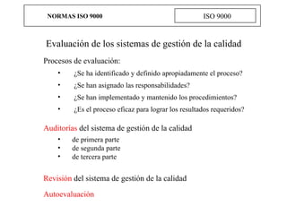 NORMAS ISO 9000 ISO 9000 Evaluación de los sistemas de gestión de la calidad   Procesos de evaluación : ¿Se ha identificado y definido apropiadamente el proceso? ¿Se han asignado las responsabilidades? ¿Se han implementado y mantenido los procedimientos? ¿Es el proceso eficaz para lograr los resultados requeridos?   A uditorías   del sistema de gestión de la calidad de primera parte   de segunda parte   de tercera parte Revisión  del sistema de gestión de la calidad Autoevaluación   