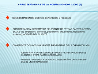 CARACTERÍSTICAS DE LA NORMA ISO 9004 : 2000 (3) CONSIDERACÍÓN DE COSTES, BENEFICIOS Y RIESGOS CONSIDERACIÓN SISTEMÁTICA RELEVANTE DE “OTRAS PARTES INTERE- SADAS” (ej. empleados, directivos, propietarios, proveedores, legisladores, sociedad), ADEMÁS DEL CLIENTE COHERENTE CON LOS SIGUIENTES PROPÓSITOS DE LA ORGANIZACIÓN: - IDENTIFICAR Y SATISFACER NECESIDADES Y EXPECTATIVAS DE LOS CLIENTES Y OTRAS PARTES INTERESADAS - OBTENER, MANTENER Y MEJORAR EL DESEMPEÑO Y LAS CAPACIDA- DES DE UNA ORGANIZACIÓN 