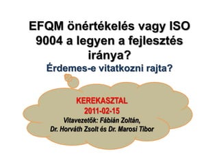 EFQM önértékelés vagy ISO 9004 a legyen a fejlesztés iránya? Érdemes-e vitatkozni rajta? KEREKASZTAL  2011-02-15 Vitavezetők: Fábián Zoltán, Dr. Horváth Zsolt és Dr. Marosi Tibor 