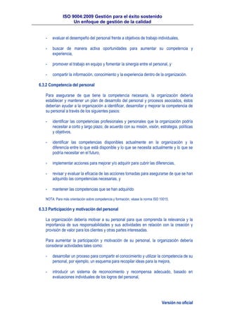 ISO 9004:2009 Gestión para el éxito sostenido
Un enfoque de gestión de la calidad
Versión no oficial
- evaluar el desempeño del personal frente a objetivos de trabajo individuales,
- buscar de manera activa oportunidades para aumentar su competencia y
experiencia,
- promover el trabajo en equipo y fomentar la sinergia entre el personal, y
- compartir la información, conocimiento y la experiencia dentro de la organización.
6.3.2 Competencia del personal
Para asegurarse de que tiene la competencia necesaria, la organización debería
establecer y mantener un plan de desarrollo del personal y procesos asociados, éstos
deberían ayudar a la organización a identificar, desarrollar y mejorar la competencia de
su personal a través de los siguientes pasos:
- identificar las competencias profesionales y personales que la organización podría
necesitar a corto y largo plazo, de acuerdo con su misión, visión, estrategia, políticas
y objetivos,
- identificar las competencias disponibles actualmente en la organización y la
diferencia entre lo que está disponible y lo que se necesita actualmente y lo que se
podría necesitar en el futuro,
- implementar acciones para mejorar y/o adquirir para cubrir las diferencias,
- revisar y evaluar la eficacia de las acciones tomadas para asegurarse de que se han
adquirido las competencias necesarias, y
- mantener las competencias que se han adquirido
NOTA: Para más orientación sobre competencia y formación, véase la norma ISO 10015.
6.3.3 Participación y motivación del personal
La organización debería motivar a su personal para que comprenda la relevancia y la
importancia de sus responsabilidades y sus actividades en relación con la creación y
provisión de valor para los clientes y otras partes interesadas.
Para aumentar la participación y motivación de su personal, la organización debería
considerar actividades tales como:
- desarrollar un proceso para compartir el conocimiento y utilizar la competencia de su
personal, por ejemplo, un esquema para recopilar ideas para la mejora,
- introducir un sistema de reconocimiento y recompensa adecuado, basado en
evaluaciones individuales de los logros del personal,
 