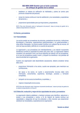 ISO 9004:2009 Gestión para el éxito sostenido
Un enfoque de gestión de la calidad
Versión no oficial
- establecer un sistema de calificación de habilidades y planes de carrera para
promover el desarrollo del personal,
- revisar de manera continua el nivel de satisfacción y las necesidades y expectativas
del personal, y
- proporcionar oportunidades para que haya tutores y preparadores.
NOTA: Para más información sobre la “participación del personal”, véase el principio de gestión de la
calidad correspondiente en el Anexo B.
6.4.Socios y proveedores
6.4.1 Generalidades
Los socios pueden ser proveedores de productos, prestadores de servicios, instituciones
tecnológicas y financieras, organizaciones gubernamentales y no gubernamentales y
otras partes interesadas. Los socios pueden contribuir con cualquier tipo de recurso, tal
como se haya acordado y definido en un acuerdo de asociación.
La organización y sus proveedores son interdependientes y una relación mutuamente
beneficiosa aumenta la capacidad de ambos para crear valor. La organización debería
considerar una asociación como una forma específica de relación con los proveedores,
en la que los proveedores puedan invertir y compartir los beneficios o las pérdidas del
área de actividad de la organización.
Cuando una organización está desarrollando asociaciones, debería considerar temas
tales como:
- proporcionar información a los socios, cuando sea apropiado, para maximizar sus
contribuciones,
- dar apoyo a los socios, en cuanto a proporcionarles recursos (tales como
información, conocimientos, experiencia, tecnología, procesos y formación
compartida),
- compartir con los socios los beneficios y la pérdidas, y
- mejorar el desempeño de los socios.
NOTA Para más información sobre “relaciones mutuamente beneficiosas”, véase el principio de gestión de
la calidad correspondiente en el Anexo B.
6.4.2 Selección, evaluación y mejora de las capacidades de socios y proveedores
La organización debería establecer y mantener procesos para identificar, seleccionar y
evaluar a sus proveedores y socios, a fin de mejorar de manera continua sus
capacidades y asegurarse de que los productos u otros recursos que proporcionan
satisfacen las necesidades y expectativas de la organización.
 