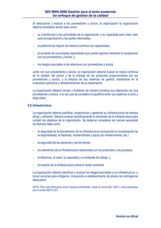 ISO 9004:2009 Gestión para el éxito sostenido
Un enfoque de gestión de la calidad
Versión no oficial
Al seleccionar y evaluar a los proveedores y socios, la organización la organización
debería considerar temas tales como:
- su contribución a las actividades de la organización y su capacidad para crear valor
para la organización y las partes interesadas,
- el potencial de mejorar de manera continua sus capacidades,
- el aumento de sus propias capacidades que puede lograrse mediante la cooperación
con los proveedores y socios, y
- los riesgos asociados a las relaciones con proveedores y socios.
Junto con sus proveedores y socios, la organización debería buscar la mejora continua
de la calidad, del precio y de la entrega de los productos proporcionados por los
proveedores y socios, y la eficacia de sus sistemas de gestión, basándose en la
evaluación periódica y retroalimentación de su desempeño.
La organización debería revisar y fortalecer de manera continua sus relaciones con sus
proveedores y socios, a la vez que se considera el equilibrio entre sus objetivos a corto y
largo plazo.
6.5.Infraestructura
La organización debería planificar, proporcionar y gestionar su infraestructura de manera
eficaz y eficiente. Debería evaluar periódicamente la idoneidad de la infraestructura para
cumplir los objetivos de la organización. Se deberían considerar de manera apropiada
los factores tales como:
- la seguridad de funcionamiento de la infraestructura (incluyendo la consideración de
la disponibilidad, la fiabilidad, mantenibilidad y apoyo de mantenimiento, etc.)
- la seguridad de las personas y de los bienes,
- los elementos de la infraestructura relacionada con los productos y los procesos,
- la eficiencia, el costo, la capacidad y el ambiente de trabajo, y
- el impacto de la infraestructura sobre el medio ambiente.
La organización debería identificar y evaluar los riesgos asociados a su infraestructura y
tomar acciones para mitigarlos, incluyendo el establecimiento de planes de contingencia
adecuados.
NOTA: Para más información sobre impactos ambientales, véase la norma ISO 14001 y otras elaboradas
por el comité ISO/TC 207.
 