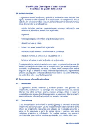 ISO 9004:2009 Gestión para el éxito sostenido
Un enfoque de gestión de la calidad
Versión no oficial
6.6.Ambiente de trabajo
La organización debería proporcionar y gestionar un ambiente de trabajo adecuado para
lograr y mantener el éxito sostenido de la organización y la competitividad de sus
productos. Un ambiente de trabajo adecuado, como combinación de factores humanos y
físicos, debería incluir la consideración de:
- métodos de trabajo creativos y oportunidades para una mayor participación, para
desarrollar el potencial del personal de la organización,
- ergonomía,
- factores psicológicos, incluyendo la carga de trabajo y el estrés,
- ubicación del lugar de trabajo,
- instalaciones para el personal de la organización,
- maximización de la eficiencia y la minimización de los residuos,
- el calor, la humedad, la iluminación, la circulación del aire y,
- la higiene, la limpieza, el ruido, la vibración y la contaminación.
El ambiente de trabajo debería fomentar la productividad, la creatividad y el bienestar del
personal que trabaja en las instalaciones de la organización o que las visita (por ejemplo,
los clientes, los proveedores y los socios). Al mismo tiempo, la organización debería
asegurarse de que su ambiente de trabajo cumple los requisitos legales y reglamentarios
aplicables y que sigue las normas aplicables (como las relativas a la gestión ambiental y
a la gestión de la salud y seguridad ocupacional).
6.7. Conocimientos, información y tecnología
6.7.1. Generalidades
La organización debería establecer y mantener procesos para gestionar los
conocimientos, la información y la tecnología como recursos esenciales. Los procesos
deberían tratar cómo identificar, obtener, mantener, proteger, utilizar y evaluar la
necesidad de estos recursos. Cuando sea apropiado, la organización debería compartir
tales conocimientos, información y tecnología con las partes interesadas.
6.7.2. Conocimientos
La alta dirección debería evaluar cómo se identifica y protege la actual base de datos de
conocimientos de la organización. La alta dirección también debería considerar cómo
obtener los conocimientos necesarios para satisfacer las necesidades presentes y
futuras de la organización a partir de fuentes internas y externas, tales como
instituciones académicas y profesionales. Hay muchas cuestiones que considerar
cuando se define como identificar, mantener y proteger los conocimientos, tales como:
 