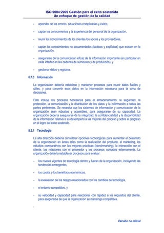 ISO 9004:2009 Gestión para el éxito sostenido
Un enfoque de gestión de la calidad
Versión no oficial
- aprender de los errores, situaciones complicadas y éxitos,
- captar los conocimientos y la experiencia del personal de la organización,
- reunir los conocimientos de los clientes los socios y los proveedores,
- captar los conocimientos no documentados (tácticos y explícitos) que existen en la
organización,
- asegurarse de la comunicación eficaz de la información importante (en particular en
cada interfaz en las cadenas de suministro y de producción), y
- gestionar datos y registros.
6.7.3 Información
La organización debería establece y mantener procesos para reunir datos fiables y
útiles, y para convertir esos datos en la información necesaria para la toma de
decisiones.
Esto incluye los procesos necesarios para el almacenamiento, la seguridad, la
protección, la comunicación y la distribución de los datos y la información a todas las
partes pertinentes. Se necesita que los sistemas de información y comunicación de la
organización sean robustos y accesibles, para asegurarse de su capacidad. La
organización debería asegurarse de la integridad, la confidencialidad y la disponibilidad
de la información relativa a su desempeño a las mejoras del proceso y sobre el progreso
en el logro del éxito sostenido.
8.3.1 Tecnología
La alta dirección debería considerar opciones tecnológicas para aumentar el desarrollo
de la organización en áreas tales como la realización del producto, el marketing, los
estudios comparativos con las mejores prácticas (benchmarking), la interacción con el
cliente, las relaciones con el proveedor y los procesos contados externamente. La
organización debería establecer procesos para evaluar:
- los niveles vigentes de tecnología dentro y fueran de la organización, incluyendo las
tendencias emergentes,
- los costos y los beneficios económicos,
- la evaluación de los riesgos relacionados con los cambios de tecnología,
- el entorno competitivo, y
- su velocidad y capacidad para reaccionar con rapidez a los requisitos del cliente,
para asegurarse de que la organización se mantenga competitiva.
-
 