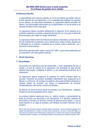 ISO 9004:2009 Gestión para el éxito sostenido
Un enfoque de gestión de la calidad
Versión no oficial
6.8.Recursos Naturales
La disponibilidad de los recursos naturales es uno de los factores que pueden influir en
el éxito sostenido de una organización y en su capacidad para satisfacer los requisitos
de sus clientes y de otras partes interesadas. La organización debería considerar los
riesgos y las oportunidades relacionadas con la disponibilidad y el uso de energía y de
recursos naturales a corto y largo plazo.
La organización debería considerar debidamente la integración de los aspectos de la
protección ambiental en el diseño y desarrollo del producto, así como para el desarrollo
de sus procesos, para mitigar los riesgos identificados.
La organización debería tratar de minimizar los impactos ambientales a lo largo del ciclo
de vida completo de sus productos y de su infraestructura, desde el diseño, pasando por
la fabricación de un producto o prestación de un servicio, hasta la distribución, uso y
disposición final del producto.
NOTA Para más información véase la norma ISO 14001 y otras normas elaboradas por
el comité ISO/TC 207 sobre gestión ambiental.
7. Gestión del proceso
7.1 Generalidades
Los procesos son específicos para una organización, y varían dependiendo del tipo, el
tamaño y el nivel de madurez de la organización. Las actividades de cada proceso
deberían determinarse y adaptarse al tamaño y a las características distintivas de la
organización.
La organización debería asegurarse de gestionar de manera proactiva todos los
procesos, incluyendo los procesos contratados externamente, para asegurarse de su
eficacia y su eficiencia, a fin de lograr sus objetivos. Esto puede facilitarse adoptando un
“enfoque basado en procesos” que incluya el establecimiento de procesos,
interdependencias, restricciones y recursos compartidos.
Se deberían de revisar de forma regular los procesos y sus interrelaciones, y deberían
tomarse las acciones apropiadas para su mejora.
Los procesos deberían gestionarse como un sistema, creando y comprendiendo las
redes de procesos, sus secuencias y sus interacciones. A la operación coherente de
este sistema a menudo se le denomina “enfoque de sistemas para la gestión”. La red se
puede describir en un mapa de procesos y las interfaces se pueden relacionar con los
procesos.
NOTA: para más información sobre el “enfoque basado en procesos”, véase el principio de gestión de la
calidad correspondiente en el Anexo B de esta norma internacional, así como la norma ISO 9000 y el
documento del conjunto de documentos para la introducción y el soporte de la serie de normas ISO 9000,
“ Orientación sobre el concepto y uso del enfoque basado en procesos para los sistemas de gestión” [34].
 