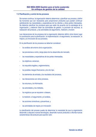 ISO 9004:2009 Gestión para el éxito sostenido
Un enfoque de gestión de la calidad
Versión no oficial
7.2 Planificación y control de los procesos
De manera continua, la organización debería determinar y planificar sus proceos y definir
las funciones que son necesarias para proporcionar productos que puedan continuar
satisfaciendo las necesidades y expectativas de los clientes y otras partes interesadas.
Se deberían planificar los procesos para que estén de acuerdo con la estrategia de la
organización, y deberían tratar las actividades de gestión, la provisión de recursos, la
realización del producto, y las actividades de seguimiento, medición y revisión.
Las interacciones de los procesos de la organización deberían definir cómo tienen lugar
la coordinación para la planificación, la implementación, el seguimiento, la evaluación, la
mejora y la innovación de sus procesos.
En la planificación de los procesos se deberían considerar:
- los análisis del entorno de la organización,
- las previsiones a corto y largo plazo de los desarrollos de mercado,
- las necesidades y expectativas de las partes interesadas,
- los objetivos a alcanzar,
- los requisitos legales y reglamentarios,
- los posibles riesgos financieros y de otro tipo,
- los elementos de entrada y los resultados del procesos,
- las interacciones con otros procesos,
- los recursos y la información,
- las actividades y los métodos,
- los registros que se requieren o desean,
- la medición, el seguimiento y el análisis,
- las acciones correctivas y preventivas, y
- las actividades de mejora y/o innovación
La planificación del proceso puede de determinar la necesidad de que la organización
desarrolle o adquiera nuevas tecnologías, desarrolle nuevos productos o difunda nuevas
características del producto para aportar valor.
 