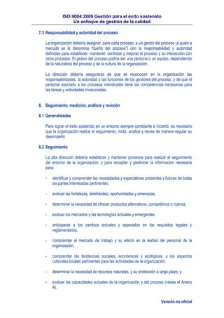 ISO 9004:2009 Gestión para el éxito sostenido
Un enfoque de gestión de la calidad
Versión no oficial
7.3 Responsabilidad y autoridad del proceso
La organización debería designar, para cada proceso, a un gestor del proceso (a quien a
menudo se le denomina “dueño del proceso”) con la responsabilidad y autoridad
definidas para establecer, mantener, controlar y mejorar el proceso y su interacción con
otros procesos. El gestor del proceso podría ser una persona o un equipo, dependiendo
de la naturaleza del proceso y de la cultura de la organización.
La dirección debería asegurarse de que se reconocen en la organización las
responsabilidades, la autoridad y las funciones de los gestores del proceso, y de que el
personal asociado a los procesos individuales tiene las competencias necesarias para
las tareas y actividades involucradas.
8. Seguimiento, medición, análisis y revisión
8.1 Generalidades
Para lograr el éxito sostenido en un entorno siempre cambiante e incierto, es necesario
que la organización realice el seguimiento, mida, analice y revise de manera regular su
desempeño.
8.2 Seguimiento
La alta dirección debería establecer y mantener procesos para realizar el seguimiento
del entorno de la organización, y para recopilar y gestionar la información necesaria
para:
- identificar y comprender las necesidades y expectativas presentes y futuras de todas
las partes interesadas pertinentes,
- evaluar las fortalezas, debilidades, oportunidades y amenazas,
- determinar la necesidad de ofrecer productos alternativos, competitivos o nuevos,
- evaluar los mercados y las tecnologías actuales y emergentes,
- anticiparse a los cambios actuales y esperados en los requisitos legales y
reglamentarios,
- comprender el mercado de trabajo y su efecto en la lealtad del personal de la
organización,
- comprender las tendencias sociales, económicas y ecológicas, y los aspectos
culturales locales pertinentes para las actividades de la organización,
- determinar la necesidad de recursos naturales, y su protección a largo plazo, y
- evaluar las capacidades actuales de la organización y del proceso (véase el Anexo
A).
 