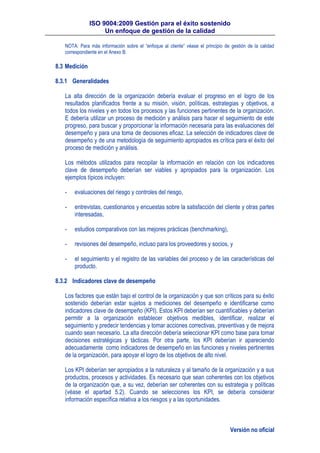 ISO 9004:2009 Gestión para el éxito sostenido
Un enfoque de gestión de la calidad
Versión no oficial
NOTA: Para más información sobre el “enfoque al cliente” véase el principio de gestión de la calidad
correspondiente en el Anexo B.
8.3 Medición
8.3.1 Generalidades
La alta dirección de la organización debería evaluar el progreso en el logro de los
resultados planificados frente a su misión, visión, políticas, estrategias y objetivos, a
todos los niveles y en todos los procesos y las funciones pertinentes de la organización.
E debería utilizar un proceso de medición y análisis para hacer el seguimiento de este
progreso, para buscar y proporcionar la información necesaria para las evaluaciones del
desempeño y para una toma de decisiones eficaz. La selección de indicadores clave de
desempeño y de una metodología de seguimiento apropiados es crítica para el éxito del
proceso de medición y análisis.
Los métodos utilizados para recopilar la información en relación con los indicadores
clave de desempeño deberían ser viables y apropiados para la organización. Los
ejemplos típicos incluyen:
- evaluaciones del riesgo y controles del riesgo,
- entrevistas, cuestionarios y encuestas sobre la satisfacción del cliente y otras partes
interesadas,
- estudios comparativos con las mejores prácticas (benchmarking),
- revisiones del desempeño, incluso para los proveedores y socios, y
- el seguimiento y el registro de las variables del proceso y de las características del
producto.
8.3.2 Indicadores clave de desempeño
Los factores que están bajo el control de la organización y que son críticos para su éxito
sostenido deberían estar sujetos a mediciones del desempeño e identificarse como
indicadores clave de desempeño (KPI). Estos KPI deberían ser cuantificables y deberían
permitir a la organización establecer objetivos medibles, identificar, realizar el
seguimiento y predecir tendencias y tomar acciones correctivas, preventivas y de mejora
cuando sean necesario. La alta dirección debería seleccionar KPI como base para tomar
decisiones estratégicas y tácticas. Por otra parte, los KPI deberían ir apareciendo
adecuadamente como indicadores de desempeño en las funciones y niveles pertinentes
de la organización, para apoyar el logro de los objetivos de alto nivel.
Los KPI deberían ser apropiados a la naturaleza y al tamaño de la organización y a sus
productos, procesos y actividades. Es necesario que sean coherentes con los objetivos
de la organización que, a su vez, deberían ser coherentes con su estrategia y políticas
(véase el apartad 5.2). Cuando se selecciones los KPI, se debería considerar
información específica relativa a los riesgos y a las oportunidades.
 