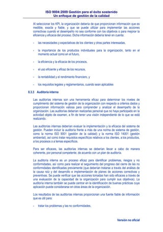 ISO 9004:2009 Gestión para el éxito sostenido
Un enfoque de gestión de la calidad
Versión no oficial
Al seleccionar los KPI, la organización debería de que proporcionan información que es
medible, exacta y fiable, y que se puede utilizar para implementar las acciones
correctivas cuando el desempeño no sea conforme con los objetivos o para mejorar la
eficiencia y eficacia del proceso. Dicha información debería tener en cuenta:
- las necesidades y expectativas de los clientes y otras partes interesadas,
- la importancia de los productos individuales para la organización, tanto en el
momento actual como en el futuro,
- la eficiencia y la eficacia de los procesos,
- el uso eficiente y eficaz de los recursos,
- la rentabilidad y el rendimiento financiero, y
- los requisitos legales y reglamentarios, cuando sean aplicables
8.3.3 Auditoría interna
Las auditorías internas son una herramienta eficaz para determinar los niveles de
cumplimiento del sistema de gestión de la organización con respecto a criterios dados y
proporcionan información valiosa para comprender y analizar el desempeño de la
organización. Las auditorías deberían realizarlas personal que no haya participado en la
actividad objeto de examen, a fin de tener una visión independiente de lo que se está
realizando.
Las auditorías internas deberían evaluar la implementación y la eficacia del sistema de
gestión. Pueden incluir la auditoría frente a más de una norma de sistema de gestión,
como la norma ISO 9001 (gestión de la calidad) y la norma ISO 14001 (gestión
ambiental), así como tratar requisitos específicos relativos a los clientes, a los productos,
a los procesos o a temas específicos.
Para ser eficaces, las auditorías internas se deberían llevar a cabo de manera
coherente, por personal competente, de acuerdo con un plan de auditoría.
La auditoría interna es un proceso eficaz para identificar problemas, riesgos y no
conformidades, así como para realizar el seguimiento del progreso del cierre de las no
conformidades identificadas previamente (que deberían tratarse a través del análisis de
la causa raíz y del desarrollo e implementación de planes de acciones correctivas y
preventivas. Se puede verificar que las acciones tomadas han sido eficaces a través de
una evaluación de la capacidad de la organización para cumplir sus objetivos). La
auditoría interna también se puede centrar en la identificación de buenas prácticas cuya
aplicación puede considerarse en otras áreas de la organización.
Los resultados de las auditorías internas proporcionan una fuente fiable de información
que es útil para:
- tratar los problemas y las no conformidades,
 