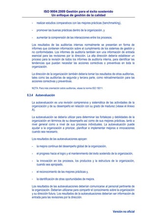 ISO 9004:2009 Gestión para el éxito sostenido
Un enfoque de gestión de la calidad
Versión no oficial
- realizar estudios comparativos con las mejores prácticas (benchmarking),
- promover las buenas prácticas dentro de la organización, y
- aumentar la comprensión de las interacciones entre los procesos.
Los resultados de las auditorías internas normalmente se presentan en forma de
informes que contienen información sobre el cumplimiento de los sistemas de gestión y
no conformidades. Los informes de auditoría también son una información de entrada
esencial para las revisiones por la dirección. La alta dirección debería establecer un
proceso para la revisión de todos los informes de auditoría interna, para identificar las
tendencias que puedan necesitar las acciones correctivas o preventivas en toda la
organización.
La dirección de la organización también debería tomar los resultados de otras auditorías,
tales como las auditorías de segunda y tercera parte, como retroalimentación para las
acciones correctivas y preventivas.
NOTA: Para más orientación sobre auditorías, véase la norma ISO 19011.
8.3.4 Autoevaluación
La autoevaluación es una revisión comprensiva y sistemática de las actividades de la
organización y de su desempeño en relación con su grado de madurez (véase el Anexo
A).
La autoevaluación se debería utilizar para determinar las fortalezas y debilidades de la
organización en términos de su desempeño así como de sus mejores prácticas, tanto a
nivel general como a nivel de sus procesos individuales. La autoevaluación puede
ayudar a la organización a priorizar, planificar e implementar mejoras e innovaciones
cuando sea necesario.
Los resultados de las autoevaluaciones apoyan:
- la mejora continua del desempeño global de la organización,
- el progreso hacia el logro y el mantenimiento del éxito sostenido de la organización,
- la innovación en los procesos, los productos y la estructura de la organización,
cuando sea apropiado,
- el reconocimiento de las mejores prácticas y,
- la identificación de otras oportunidades de mejora.
Los resultados de las autoevaluaciones deberían comunicarse al personal pertinente de
la organización. Deberían utilizarse para compartir el conocimiento sobre la organización
y su dirección futura. Los resultados de la autoevaluaciones deberían ser información de
entrada para las revisiones por la dirección.
 
