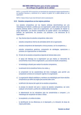 ISO 9004:2009 Gestión para el éxito sostenido
Un enfoque de gestión de la calidad
Versión no oficial
NOTA 1: La norma ISO 10014 proporciona una herramienta de autoevaluación dirigida específicamente a
los beneficios financieros y económicos de un sistema de gestión de la calidad aplicado por una
organización.
NOTA 2: Véase el Anexo A para más información sobre la autoevaluación.
8.3.5 Estudios comparativos con las mejores prácticas
Los estudios comparativos con las mejores prácticas (benchmarking) son una
metodología de medición y análisis que una organización, puede utilizar para buscar las
mejores prácticas dentro y fuera de la organización, con el propósito de mejorar su
propio desempeño. Los estudios comparativos de pueden aplicar a las estrategias y
políticas, las operaciones, los procesos. Los productos y las estructuras de la
organización.
a) Hay diversos tipos de estudios comparativos, tales como:
- estudios comparativos internos de actividades dentro de la organización,
- estudios comparativos del desempeño o de los procesos, con la competencia, y
- estudios comparativos genéricos; comparación de estrategias, operaciones o
procesos con organizaciones no relacionadas.
b) El éxito de los estudios comparativos depende de factores tales como:
- el apoyo del liderazgo de la organización (ya que implica un intercambio de
conocimientos mutuo entre la organización y sus socios de estudio comparativo),
- la metodología utilizada para realizar los estudios comparativos,
- la estimación de los beneficios frente a los costos, y
- la comprensión de las características del tema investigado, para permitir una
comparación correcta con la situación vigente en la organización.
c) La organización debería establecer y mantener una metodología para hacer estudios
comparativos que defina las reglas para asuntos tales como:
- la definición del alcance del sujeto de los estudios comparativos,
- el proceso de elección del socio o socios de estudios comparativos, así como
cualquier comunicación y política de confidencialidad necesarias,
- la determinación de los indicadores para las características a comparar, y la
metodología de recopilación de datos a utilizar,
- la recopilación y el análisis de datos,
- la identificación de las diferencias en el desempeño y la indicación de áreas de
mejora potenciales,
 