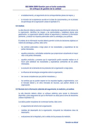 ISO 9004:2009 Gestión para el éxito sostenido
Un enfoque de gestión de la calidad
Versión no oficial
- el establecimiento y el seguimiento de los correspondientes planes de mejora, y
- la inclusión de la experiencia reunida en la base de conocimientos y en el proceso
de aprendizaje de la organización (véase el apartado 6.7).
8.4 Análisis
La alta dirección debería analizar la información obtenida del seguimiento del entorno de
la organización, identificar los riesgos y las oportunidades y establecer planes para
gestionarlos. La organización debería realizar el seguimiento y mantener la información
pertinente, y analizar los impactos potenciales sobre su estrategia y sus políticas.
El análisis de la información reunida debería permitir la toma de decisiones objetivas en
materia de estrategia y política, tales como:
- los cambios potenciales a largo plazo en las necesidades y expectativas de las
partes interesadas,
- aquellos productos y actividades existentes que proporcionan actualmente el mayor
valor a las partes interesadas,
- aquellos productos y procesos que la organización podría necesitar realizar en el
futuro para satisfacer las necesidades y expectativas cambiantes de las partes
interesadas,
- la evolución de la demanda de los productos de la organización a largo plazo,
- la influencia de tecnologías emergentes sobre la organización,
- las nuevas competencias que podrían necesitarse, y
- los cambios que se pueden esperar en los requisitos legales y reglamentarios, o en
el mercado laboral y en otros mercados de recursos, que podrían afectar a la
organización.
8.5 Revisión de la información obtenida del seguimiento, la medición y el análisis
La alta dirección debería utilizar un enfoque sistémico para revisar la información
disponible y para asegurarse de que la información se utiliza para la toma de decisiones
(véase el apartado 4.2).
Los datos pueden recopilarse de numerosas fuentes, tales como:
- el seguimiento del entorno de la organización,
- medidas del desempeño de la organización, incluyendo los indicadores clave de
desempeño,
- evaluaciones de la integridad y de la validez de los procesos de medición,
 