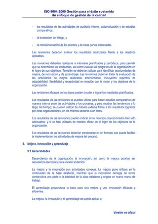 ISO 9004:2009 Gestión para el éxito sostenido
Un enfoque de gestión de la calidad
Versión no oficial
- los resultados de las actividades de auditoría interna, autoevaluación y de estudios
comparativos,
- la evaluación del riesgo, y
- la retroalimentación de los clientes y de otras partes interesadas.
Las revisiones deberían evaluar los resultados alcanzados frente a los objetivos
aplicables.
Las revisiones deberían realizarse a intervalos planificados y periódicos, para permitir
que se determinen las tendencias, así como evaluar los progresos de la organización en
el logro de sus objetivos. También se deberían utilizar para identificar oportunidades de
mejora, de innovación y de aprendizaje. Las revisiones deberían tratar la evaluación de
las actividades de mejora realizadas anteriormente, incluyendo aspectos de
adaptabilidad, flexibilidad y receptividad en relación con la visión y los objetivos de la
organización.
Las revisiones eficaces de los datos pueden ayudar a lograr los resultados planificados.
Los resultados de las revisiones se pueden utilizar para hacer estudios comparativos de
manera interna entre las actividades y los procesos, y para mostrar las tendencias a lo
largo del tiempo; se pueden utilizar de manera externa frente a los resultados logrados
por otras organizaciones, en los mismos sectores o en otros.
Los resultados de las revisiones pueden indicar si los recursos proporcionados han sido
adecuados, y si se han utilizado de manera eficaz en el logro de los objetivos de la
organización.
Los resultados de las revisiones deberían presentarse en un formato que pueda facilitar
la implementación de actividades de mejora del proceso.
9. Mejora, innovación y aprendizaje
9.1 Generalidades
Dependiendo de la organización, la innovación, así como la mejora, podrían ser
necesarios esenciales para el éxito sostenido.
La mejora y la innovación son actividades conexas. La mejora pone énfasis en la
continuidad de la base existente, mientras que la innovación deniega de forma
constructiva una parte o la totalidad de la base existente y origina un nuevo marco de
trabajo.
El aprendizaje proporciona la base para una mejora y una innovación eficaces y
eficientes.
La mejora, la innovación y el aprendizaje se puede aplicar a:
 