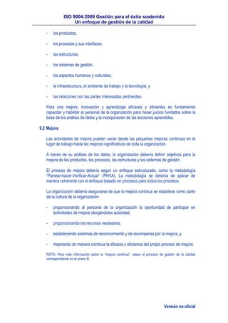 ISO 9004:2009 Gestión para el éxito sostenido
Un enfoque de gestión de la calidad
Versión no oficial
- los productos,
- los procesos y sus interfaces,
- las estructuras,
- los sistemas de gestión,
- los aspectos humanos y culturales,
- la infraestructura, el ambiente de trabajo y la tecnología, y
- las relaciones con las partes interesadas pertinentes.
Para una mejora, innovación y aprendizaje eficaces y eficientes es fundamental
capacitar y habilitar al personal de la organización para hacer juicios fundados sobre la
base de los análisis de datos y la incorporación de las lecciones aprendidas.
9.2 Mejora
Las actividades de mejora pueden variar desde las pequeñas mejoras continuas en el
lugar de trabajo hasta las mejoras significativas de toda la organización.
A través de su análisis de los datos, la organización debería definir objetivos para la
mejora de los productos, los procesos, las estructuras y los sistemas de gestión.
El proceso de mejora debería seguir un enfoque estructurado, como la metodología
“Planear-hacer-Verificar-Actuar” (PHVA). La metodología se debería de aplicar de
manera coherente con el enfoque basado en procesos para todos los procesos.
La organización debería asegurarse de que la mejora continua se establece como parte
de la cultura de la organización:
- proporcionando al personal de la organización la oportunidad de participar en
actividades de mejora otorgándoles autoridad,
- proporcionando los recursos necesarios,
- estableciendo sistemas de reconocimiento y de recompensa por la mejora, y
- mejorando de manera continua la eficacia y eficiencia del propio proceso de mejora.
NOTA: Para más información sobre la “mejora continua”, véase el principio de gestión de la calidad
correspondiente en el anexo B.
 