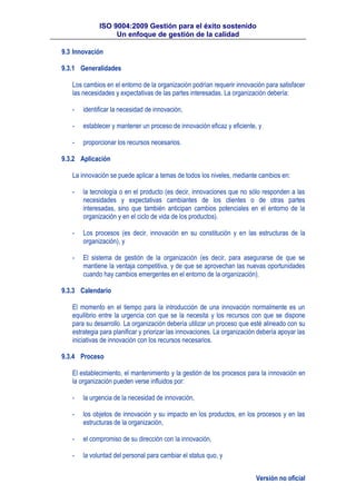 ISO 9004:2009 Gestión para el éxito sostenido
Un enfoque de gestión de la calidad
Versión no oficial
9.3 Innovación
9.3.1 Generalidades
Los cambios en el entorno de la organización podrían requerir innovación para satisfacer
las necesidades y expectativas de las partes interesadas. La organización debería:
- identificar la necesidad de innovación,
- establecer y mantener un proceso de innovación eficaz y eficiente, y
- proporcionar los recursos necesarios.
9.3.2 Aplicación
La innovación se puede aplicar a temas de todos los niveles, mediante cambios en:
- la tecnología o en el producto (es decir, innovaciones que no sólo responden a las
necesidades y expectativas cambiantes de los clientes o de otras partes
interesadas, sino que también anticipan cambios potenciales en el entorno de la
organización y en el ciclo de vida de los productos).
- Los procesos (es decir, innovación en su constitución y en las estructuras de la
organización), y
- El sistema de gestión de la organización (es decir, para asegurarse de que se
mantiene la ventaja competitiva, y de que se aprovechan las nuevas oportunidades
cuando hay cambios emergentes en el entorno de la organización).
9.3.3 Calendario
El momento en el tiempo para la introducción de una innovación normalmente es un
equilibrio entre la urgencia con que se la necesita y los recursos con que se dispone
para su desarrollo. La organización debería utilizar un proceso que esté alineado con su
estrategia para planificar y priorizar las innovaciones. La organización debería apoyar las
iniciativas de innovación con los recursos necesarios.
9.3.4 Proceso
El establecimiento, el mantenimiento y la gestión de los procesos para la innovación en
la organización pueden verse influidos por:
- la urgencia de la necesidad de innovación,
- los objetos de innovación y su impacto en los productos, en los procesos y en las
estructuras de la organización,
- el compromiso de su dirección con la innovación,
- la voluntad del personal para cambiar el status quo, y
 