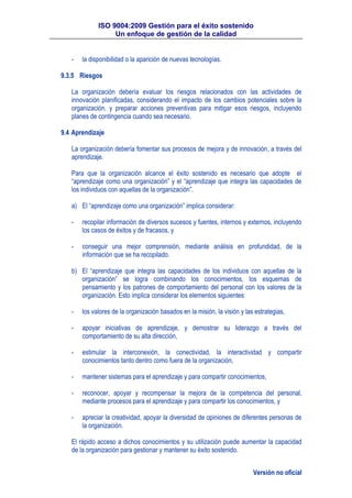 ISO 9004:2009 Gestión para el éxito sostenido
Un enfoque de gestión de la calidad
Versión no oficial
- la disponibilidad o la aparición de nuevas tecnologías.
9.3.5 Riesgos
La organización debería evaluar los riesgos relacionados con las actividades de
innovación planificadas, considerando el impacto de los cambios potenciales sobre la
organización, y preparar acciones preventivas para mitigar esos riesgos, incluyendo
planes de contingencia cuando sea necesario.
9.4 Aprendizaje
La organización debería fomentar sus procesos de mejora y de innovación, a través del
aprendizaje.
Para que la organización alcance el éxito sostenido es necesario que adopte el
“aprendizaje como una organización” y el “aprendizaje que integra las capacidades de
los individuos con aquellas de la organización”.
a) El “aprendizaje como una organización” implica considerar:
- recopilar información de diversos sucesos y fuentes, internos y externos, incluyendo
los casos de éxitos y de fracasos, y
- conseguir una mejor comprensión, mediante análisis en profundidad, de la
información que se ha recopilado.
b) El “aprendizaje que integra las capacidades de los individuos con aquellas de la
organización” se logra combinando los conocimientos, los esquemas de
pensamiento y los patrones de comportamiento del personal con los valores de la
organización. Esto implica considerar los elementos siguientes:
- los valores de la organización basados en la misión, la visión y las estrategias,
- apoyar iniciativas de aprendizaje, y demostrar su liderazgo a través del
comportamiento de su alta dirección,
- estimular la interconexión, la conectividad, la interactividad y compartir
conocimientos tanto dentro como fuera de la organización,
- mantener sistemas para el aprendizaje y para compartir conocimientos,
- reconocer, apoyar y recompensar la mejora de la competencia del personal,
mediante procesos para el aprendizaje y para compartir los conocimientos, y
- apreciar la creatividad, apoyar la diversidad de opiniones de diferentes personas de
la organización.
El rápido acceso a dichos conocimientos y su utilización puede aumentar la capacidad
de la organización para gestionar y mantener su éxito sostenido.
 