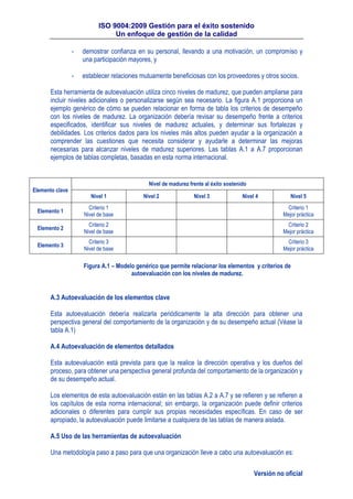 ISO 9004:2009 Gestión para el éxito sostenido
Un enfoque de gestión de la calidad
Versión no oficial
- demostrar confianza en su personal, llevando a una motivación, un compromiso y
una participación mayores, y
- establecer relaciones mutuamente beneficiosas con los proveedores y otros socios.
Esta herramienta de autoevaluación utiliza cinco niveles de madurez, que pueden ampliarse para
incluir niveles adicionales o personalizarse según sea necesario. La figura A.1 proporciona un
ejemplo genérico de cómo se pueden relacionar en forma de tabla los criterios de desempeño
con los niveles de madurez. La organización debería revisar su desempeño frente a criterios
especificados, identificar sus niveles de madurez actuales, y determinar sus fortalezas y
debilidades. Los criterios dados para los niveles más altos pueden ayudar a la organización a
comprender las cuestiones que necesita considerar y ayudarle a determinar las mejoras
necesarias para alcanzar niveles de madurez superiores. Las tablas A.1 a A.7 proporcionan
ejemplos de tablas completas, basadas en esta norma internacional.
Elemento clave
Nivel de madurez frente al éxito sostenido
Nivel 1 Nivel 2 Nivel 3 Nivel 4 Nivel 5
Elemento 1
Criterio 1
Nivel de base
Criterio 1
Mejor práctica
Elemento 2
Criterio 2
Nivel de base
Criterio 2
Mejor práctica
Elemento 3
Criterio 3
Nivel de base
Criterio 3
Mejor práctica
Figura A.1 – Modelo genérico que permite relacionar los elementos y criterios de
autoevaluación con los niveles de madurez.
A.3 Autoevaluación de los elementos clave
Esta autoevaluación debería realizarla periódicamente la alta dirección para obtener una
perspectiva general del comportamiento de la organización y de su desempeño actual (Véase la
tabla A.1)
A.4 Autoevaluación de elementos detallados
Esta autoevaluación está prevista para que la realice la dirección operativa y los dueños del
proceso, para obtener una perspectiva general profunda del comportamiento de la organización y
de su desempeño actual.
Los elementos de esta autoevaluación están en las tablas A.2 a A.7 y se refieren y se refieren a
los capítulos de esta norma internacional; sin embargo, la organización puede definir criterios
adicionales o diferentes para cumplir sus propias necesidades específicas. En caso de ser
apropiado, la autoevaluación puede limitarse a cualquiera de las tablas de manera aislada.
A.5 Uso de las herramientas de autoevaluación
Una metodología paso a paso para que una organización lleve a cabo una autoevaluación es:
 