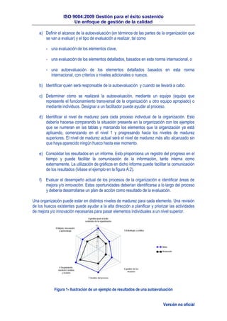 ISO 9004:2009 Gestión para el éxito sostenido
Un enfoque de gestión de la calidad
Versión no oficial
a) Definir el alcance de la autoevaluación (en términos de las partes de la organización que
se van a evaluar) y el tipo de evaluación a realizar, tal como
- una evaluación de los elementos clave,
- una evaluación de los elementos detallados, basados en esta norma internacional, o
- una autoevaluación de los elementos detallados basados en esta norma
internacional, con criterios o niveles adicionales o nuevos.
b) Identificar quién será responsable de la autoevaluación y cuando se llevará a cabo.
c) Determinar cómo se realizará la autoevaluación, mediante un equipo (equipo que
represente el funcionamiento transversal de la organización u otro equipo apropiado) o
mediante individuos. Designar a un facilitador puede ayudar al proceso.
d) Identificar el nivel de madurez para cada proceso individual de la organización. Esto
debería hacerse comparando la situación presente en la organización con los ejemplos
que se numeran en las tablas y marcando los elementos que la organización ya está
aplicando, comenzando en el nivel 1 y progresando hacia los niveles de madurez
superiores. El nivel de madurez actual será el nivel de madurez más alto alcanzado sin
que haya aparecido ningún hueco hasta ese momento.
e) Consolidar los resultados en un informe. Esto proporciona un registro del progreso en el
tiempo y puede facilitar la comunicación de la información, tanto interna como
externamente. La utilización de gráficos en dicho informe puede facilitar la comunicación
de los resultados (Véase el ejemplo en la figura A.2).
f) Evaluar el desempeño actual de los procesos de la organización e identificar áreas de
mejora y/o innovación. Estas oportunidades deberían identificarse a lo largo del proceso
y debería desarrollarse un plan de acción como resultado de la evaluación.
Una organización puede estar en distintos niveles de madurez para cada elemento. Una revisión
de los huecos existentes puede ayudar a la alta dirección a planificar y priorizar las actividades
de mejora y/o innovación necesarias para pasar elementos individuales a un nivel superior.
Figura 1- Ilustración de un ejemplo de resultados de una autoevaluación
 