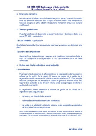 ISO 9004:2009 Gestión para el éxito sostenido
Un enfoque de gestión de la calidad
Versión no oficial
2. Referencias normativas
Los documentos de referencia son indispensables para la aplicación de este documento.
Para las referencias fechadas, sólo se aplica la edición citada. para referencias no
fechadas, se aplica la última edición del documento mencionado (incluyendo cualquier
modificación).
3. Términos y definiciones
Para el propósito de este documento, se aplican los términos y definiciones dados en la
norma ISO 9000 y los siguientes:
3.1.Éxito sostenido <Organización>
Resultado de la capacidad de una organización para lograr y mantener sus objetivos a largo
plazo.
3.2.Entorno de la organización
Combinación de factores internos y externos y de condiciones que pueden afectar al
logro de los objetivos de la organización, y a su comportamiento hacia las partes
interesadas.
4. Gestión para el éxito sostenido de una organización
4.1.Generalidades
Para lograr el éxito sostenido, la alta dirección de la organización debería adoptar un
enfoque de de gestión de la calidad. El sistema de gestión de la calidad de la
organización debería basarse en los principios descritos en el anexo B. Esos principios
describen conceptos que son la base de un sistema de gestión de la calidad eficaz. Para
lograr el éxito sostenido, la alta dirección debería aplicar estos principios al sistema de
gestión de la organización.
La organización debería desarrollar el sistema de gestión de la calidad de la
organización para asegurarse que:
- se hace un uso eficiente de los recursos,
- la toma de decisiones se basa en datos cuantitativos,
- se centra en la satisfacción del cliente, así como en las necesidades y expectativas
de otras partes interesadas pertinentes.
NOTA: En esta norma internacional el término “alta dirección” se refiere al nivel más alto de autoridad en
la toma de decisiones de una organización, y el término “organización” cubre a todas las personas de una
organización. Esto es coherente con las definiciones de estos términos que se da en la norma ISO 9000.
 